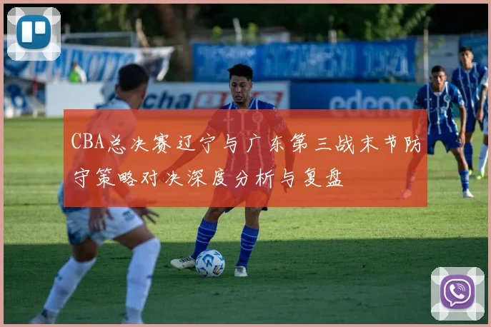 CBA总决赛辽宁与广东第三战末节防守策略对决深度分析与复盘