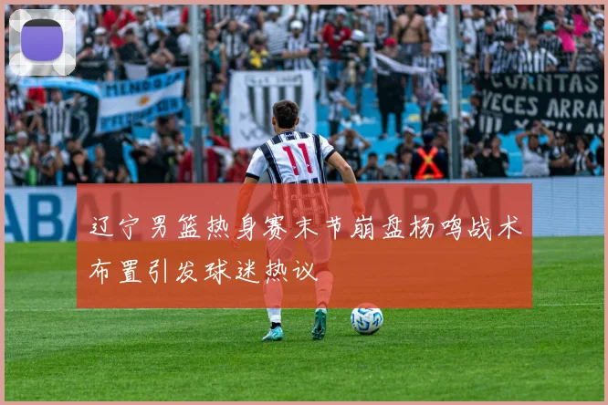 辽宁男篮热身赛末节崩盘杨鸣战术布置引发球迷热议