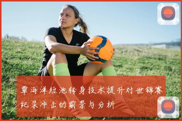 覃海洋短池转身技术提升对世锦赛纪录冲击的前景与分析