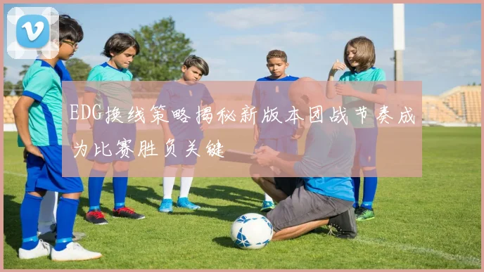 EDG换线策略揭秘新版本团战节奏成为比赛胜负关键