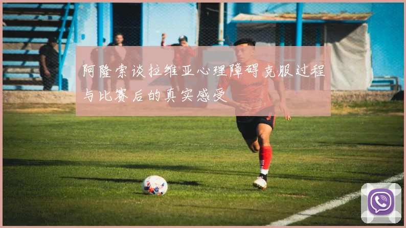 阿隆索谈拉维亚心理障碍克服过程与比赛后的真实感受