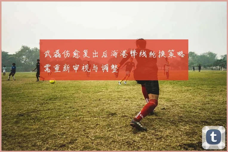 武磊伤愈复出后海港锋线轮换策略需重新审视与调整
