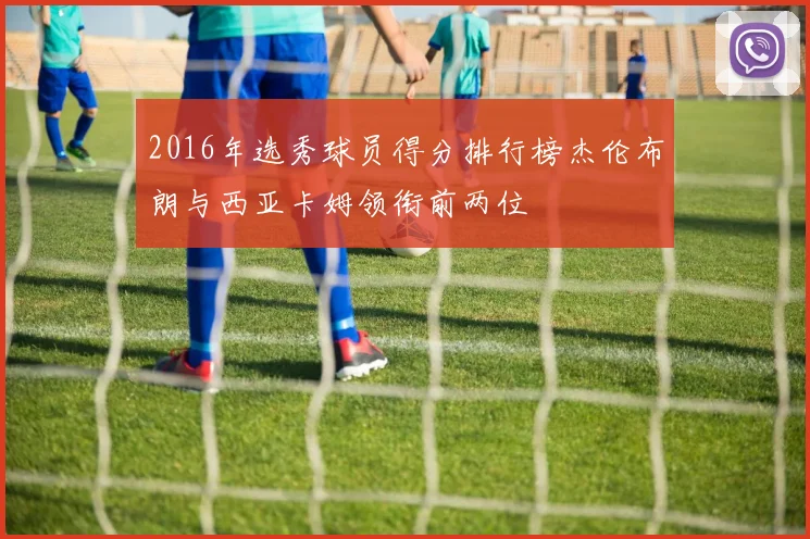 2016年选秀球员得分排行榜杰伦布朗与西亚卡姆领衔前两位