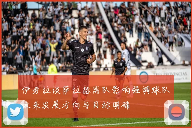伊劳拉谈萨拉赫离队影响强调球队未来发展方向与目标明确